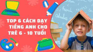 Top 6 cách dạy Tiếng Anh cho trẻ 6 - 10 tuổi hiệu quả nhất